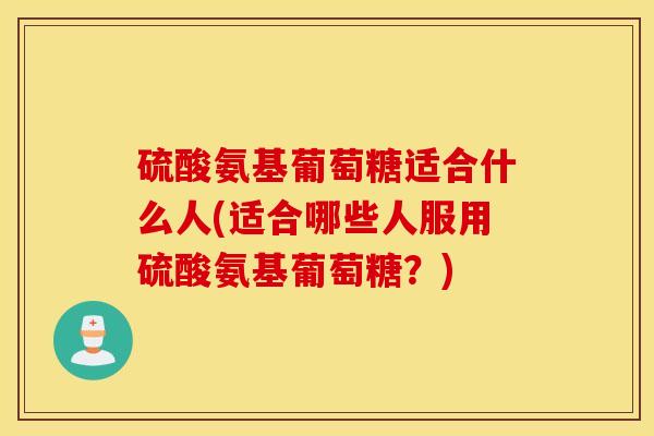 硫酸氨基葡萄糖适合什么人(适合哪些人服用硫酸氨基葡萄糖？)