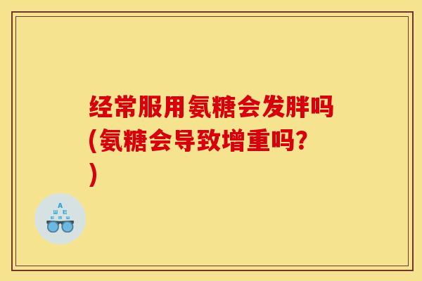 经常服用氨糖会发胖吗(氨糖会导致增重吗?) 经常服用氨糖会发胖吗(氨糖会导致增重吗?)