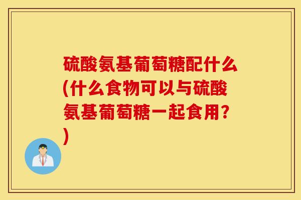 硫酸氨基葡萄糖配什么(什么食物可以与硫酸氨基葡萄糖一起食用？)