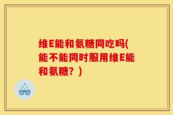 维E能和氨糖同吃吗(能不能同时服用维E能和氨糖？)