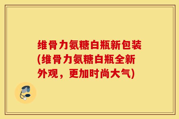维骨力氨糖白瓶新包装(维骨力氨糖白瓶全新外观，更加时尚大气)