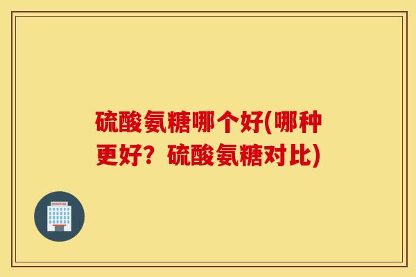 硫酸氨糖哪个好(哪种更好？硫酸氨糖对比)