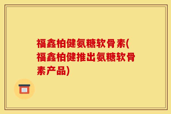 福鑫柏健氨糖软骨素(福鑫柏健推出氨糖软骨素产品)