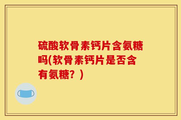 硫酸软骨素钙片含氨糖吗(软骨素钙片是否含有氨糖？)