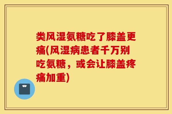 类风湿氨糖吃了膝盖更痛(风湿病患者千万别吃氨糖，或会让膝盖疼痛加重)