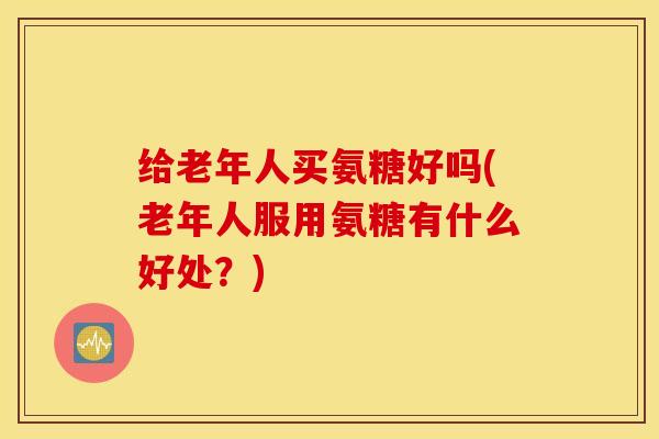 给老年人买氨糖好吗(老年人服用氨糖有什么好处？)