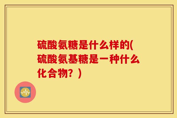 硫酸氨糖是什么样的(硫酸氨基糖是一种什么化合物?) 硫酸氨糖是什么样的(硫酸氨基糖是一种什么化合物?)