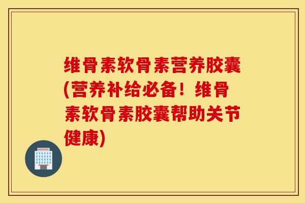 维骨素软骨素营养胶囊(营养补给必备！维骨素软骨素胶囊帮助关节健康)