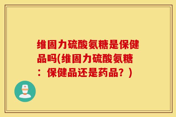 维固力硫酸氨糖是保健品吗(维固力硫酸氨糖：保健品还是药品？)