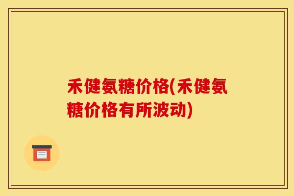 禾健氨糖价格(禾健氨糖价格有所波动)