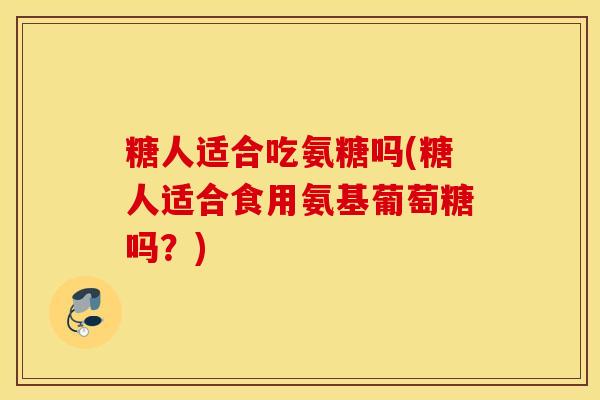 糖人适合吃氨糖吗(糖人适合食用氨基葡萄糖吗？)