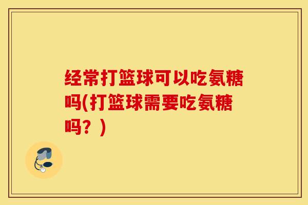 经常打篮球可以吃氨糖吗(打篮球需要吃氨糖吗？)