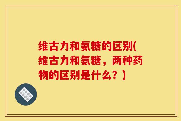 维古力和氨糖的区别(维古力和氨糖，两种药物的区别是什么？)