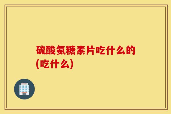 硫酸氨糖素片吃什么的(吃什么)
