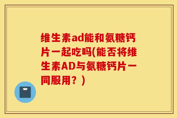 维生素ad能和氨糖钙片一起吃吗(能否将维生素AD与氨糖钙片一同服用？)