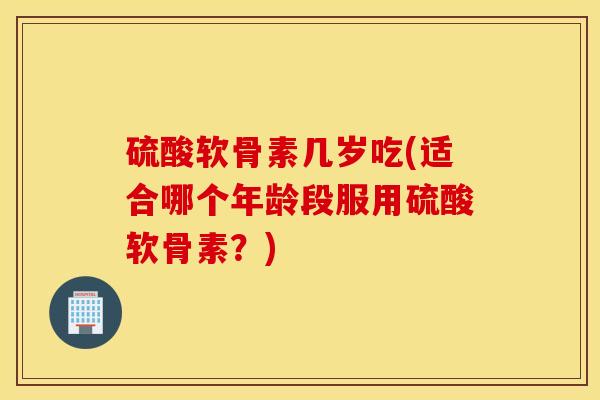 硫酸软骨素几岁吃(适合哪个年龄段服用硫酸软骨素？)