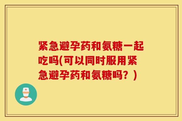 紧急避孕药和氨糖一起吃吗(可以同时服用紧急避孕药和氨糖吗？)