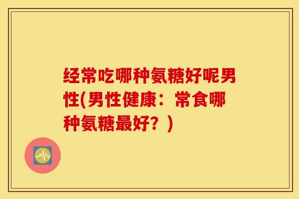 经常吃哪种氨糖好呢男性(男性健康：常食哪种氨糖最好？)