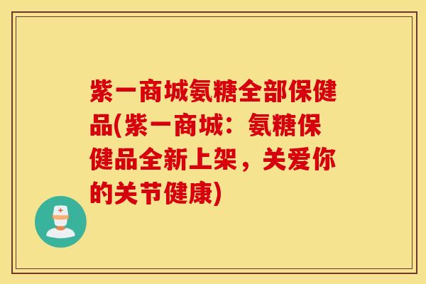 紫一商城氨糖全部保健品(紫一商城：氨糖保健品全新上架，关爱你的关节健康)