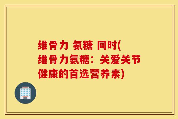 维骨力 氨糖 同时(维骨力氨糖：关爱关节健康的首选营养素)