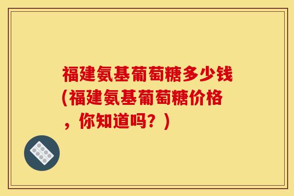 福建氨基葡萄糖多少钱(福建氨基葡萄糖价格，你知道吗？)