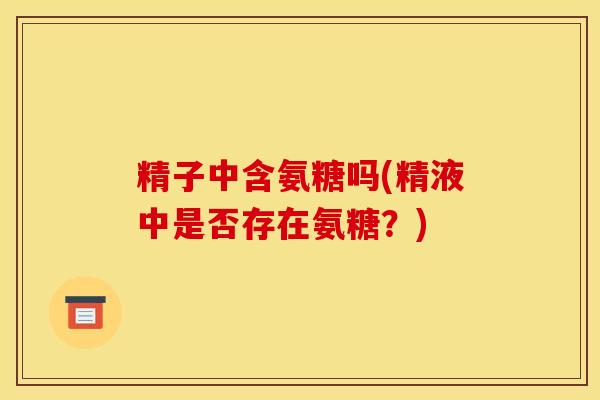 精子中含氨糖吗(精液中是否存在氨糖？)