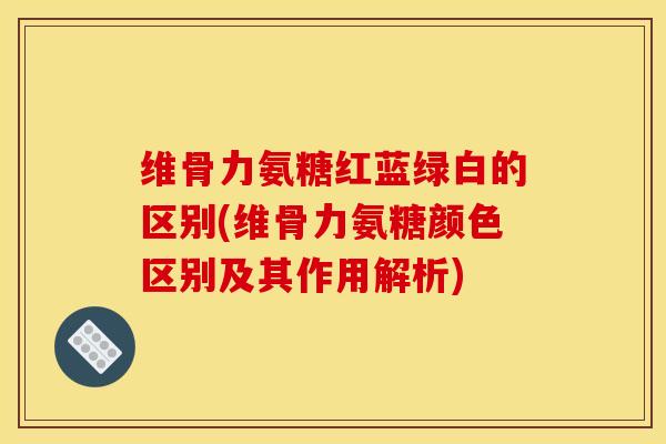 维骨力氨糖红蓝绿白的区别(维骨力氨糖颜色区别及其作用解析)
