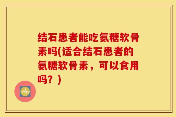结石患者能吃氨糖软骨素吗(适合结石患者的氨糖软骨素，可以食用吗？)