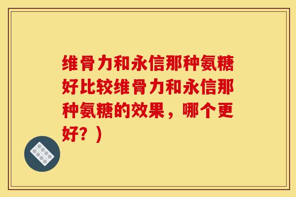 维骨力和永信那种氨糖好比较维骨力和永信那种氨糖的效果,哪个更好?) 维骨力和永信那种氨糖好比较维骨力和永信那种氨糖的效果,哪个更好?)