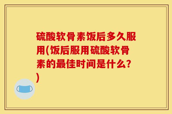 硫酸软骨素饭后多久服用(饭后服用硫酸软骨素的最佳时间是什么？)