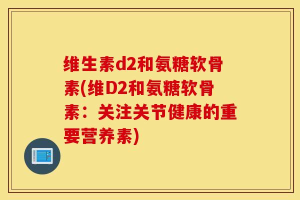 维生素d2和氨糖软骨素(维D2和氨糖软骨素：关注关节健康的重要营养素)