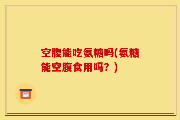 空腹能吃氨糖吗(氨糖能空腹食用吗？)
