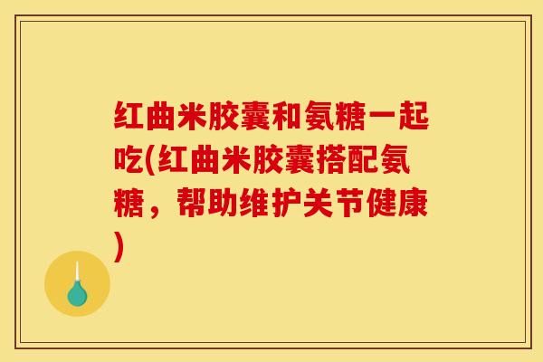 红曲米胶囊和氨糖一起吃(红曲米胶囊搭配氨糖,帮助维护关节健康) 红曲米胶囊和氨糖一起吃(红曲米胶囊搭配氨糖,帮助维护关节健康)
