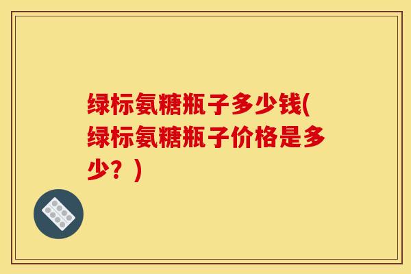 绿标氨糖瓶子多少钱(绿标氨糖瓶子价格是多少?) 绿标氨糖瓶子多少钱(绿标氨糖瓶子价格是多少?)