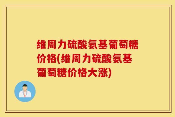 维周力硫酸氨基葡萄糖价格(维周力硫酸氨基葡萄糖价格大涨) 维周力硫酸氨基葡萄糖价格(维周力硫酸氨基葡萄糖价格大涨)