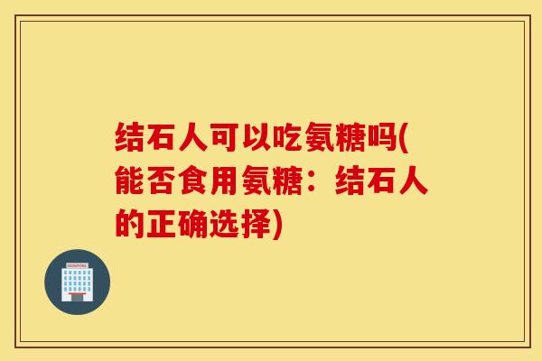 结石人可以吃氨糖吗(能否食用氨糖：结石人的正确选择)