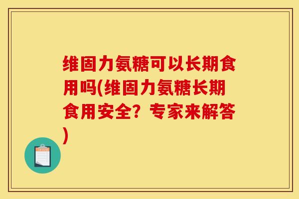 维固力氨糖可以长期食用吗(维固力氨糖长期食用安全？专家来解答)