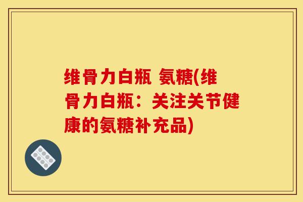 维骨力白瓶 氨糖(维骨力白瓶：关注关节健康的氨糖补充品)
