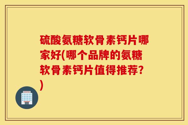 硫酸氨糖软骨素钙片哪家好(哪个品牌的氨糖软骨素钙片值得推荐？)