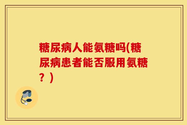 糖尿病人能氨糖吗(糖尿病患者能否服用氨糖？)