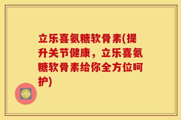 立乐喜氨糖软骨素(提升关节健康，立乐喜氨糖软骨素给你全方位呵护)