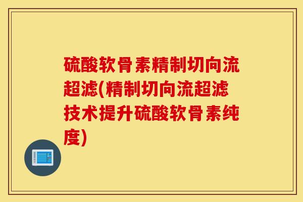 硫酸软骨素精制切向流超滤(精制切向流超滤技术提升硫酸软骨素纯度)