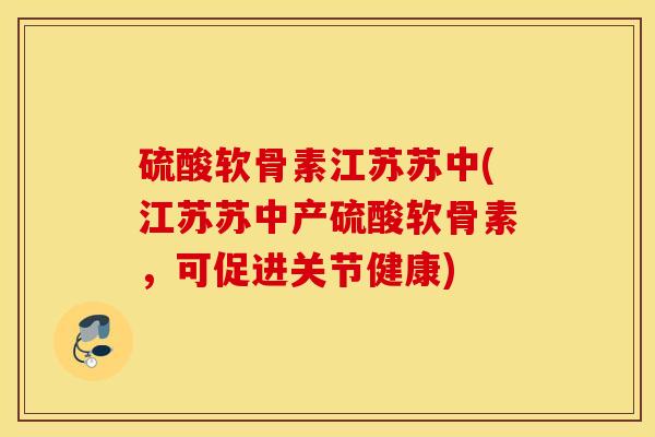 硫酸软骨素江苏苏中(江苏苏中产硫酸软骨素，可促进关节健康)