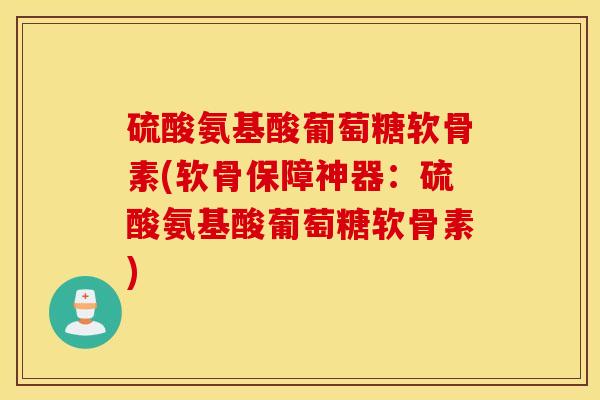 硫酸氨基酸葡萄糖软骨素(软骨保障神器：硫酸氨基酸葡萄糖软骨素)