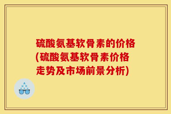 硫酸氨基软骨素的价格(硫酸氨基软骨素价格走势及市场前景分析)