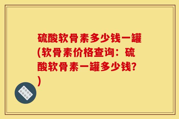 硫酸软骨素多少钱一罐(软骨素价格查询：硫酸软骨素一罐多少钱？)