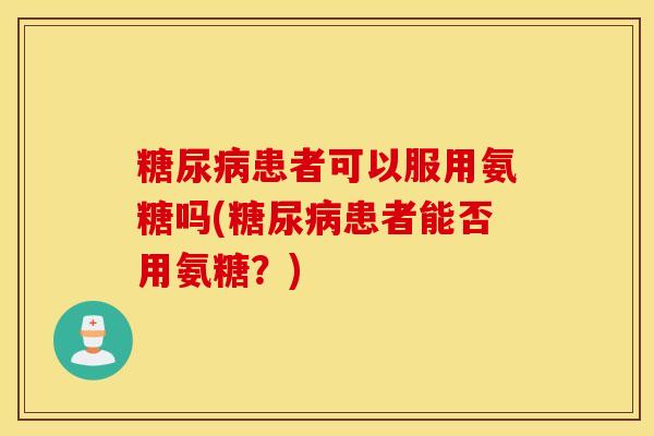 糖尿病患者可以服用氨糖吗(糖尿病患者能否用氨糖？)