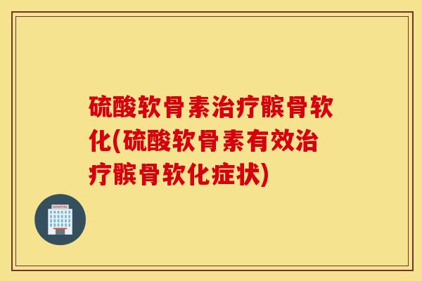硫酸软骨素治疗髌骨软化(硫酸软骨素有效治疗髌骨软化症状)