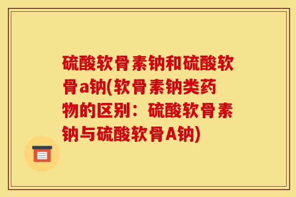 硫酸软骨素钠和硫酸软骨a钠(软骨素钠类药物的区别：硫酸软骨素钠与硫酸软骨A钠)