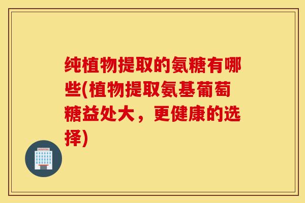 纯植物提取的氨糖有哪些(植物提取氨基葡萄糖益处大，更健康的选择)